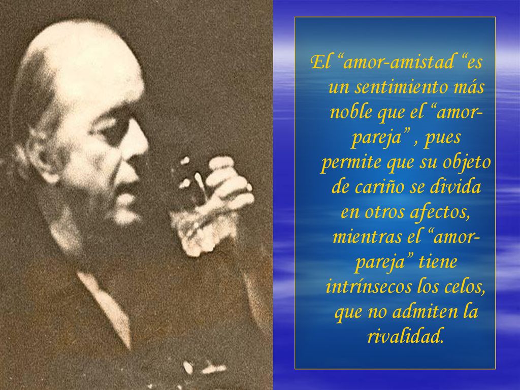 El amor-amistad es un sentimiento más noble que el amor-pareja , pues permite que su objeto de cariño se divida en otros afectos, mientras el amor-pareja tiene intrínsecos los celos, que no admiten la rivalidad.