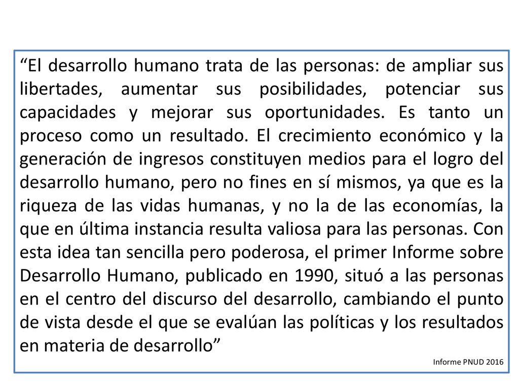 El desarrollo humano trata de las personas: de ampliar sus libertades, aumentar sus posibilidades, potenciar sus capacidades y mejorar sus oportunidades. Es tanto un proceso como un resultado. El crecimiento económico y la generación de ingresos constituyen medios para el logro del desarrollo humano, pero no fines en sí mismos, ya que es la riqueza de las vidas humanas, y no la de las economías, la que en última instancia resulta valiosa para las personas. Con esta idea tan sencilla pero poderosa, el primer Informe sobre Desarrollo Humano, publicado en 1990, situó a las personas en el centro del discurso del desarrollo, cambiando el punto de vista desde el que se evalúan las políticas y los resultados en materia de desarrollo