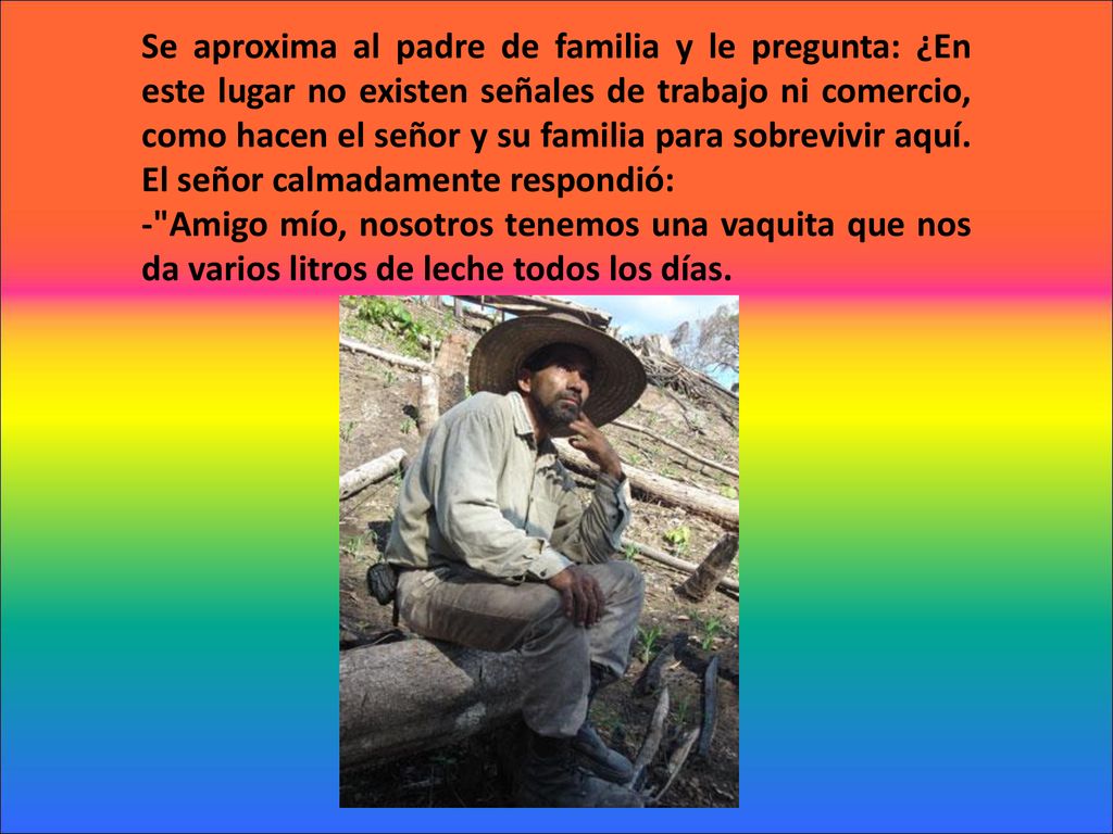 Se aproxima al padre de familia y le pregunta: ¿En este lugar no existen señales de trabajo ni comercio, como hacen el señor y su familia para sobrevivir aquí. El señor calmadamente respondió:
