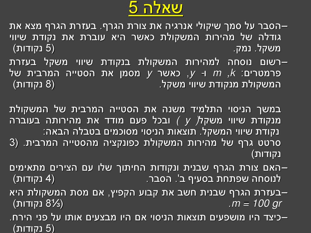 שאלה 5 הסבר על סמך שיקולי אנרגיה את צורת הגרף. בעזרת הגרף מצא את גודלה של מהירות המשקולת כאשר היא עוברת את נקודת שיווי משקל. נמק. (5 נקודות)