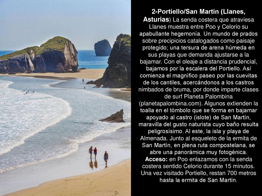 2-Portiello/San Martín (Llanes, Asturias) La senda costera que atraviesa Llanes muestra entre Poo y Celorio su apabullante hegemonía. Un mundo de prados sobre precipicios catalogados como paisaje protegido; una tersura de arena húmeda en sus playas que demanda ajustarse a la bajamar. Con el oleaje a distancia prudencial, bajamos por la escalera del Portiello. Así comienza el magnífico paseo por las cuevitas de los cantiles, acercándonos a los castros nimbados de bruma, por donde imparte clases de surf Planeta Palombina (planetapalombina.com). Algunos extienden la toalla en el tómbolo que se forma en bajamar apoyado al castro (islote) de San Martín, maravilla del gusto naturista cuyo baño resulta peligrosísimo. Al este, la isla y playa de Almenada. Junto al esqueleto de la ermita de San Martín, en plena ruta compostelana, se abre una panorámica muy fotogénica.