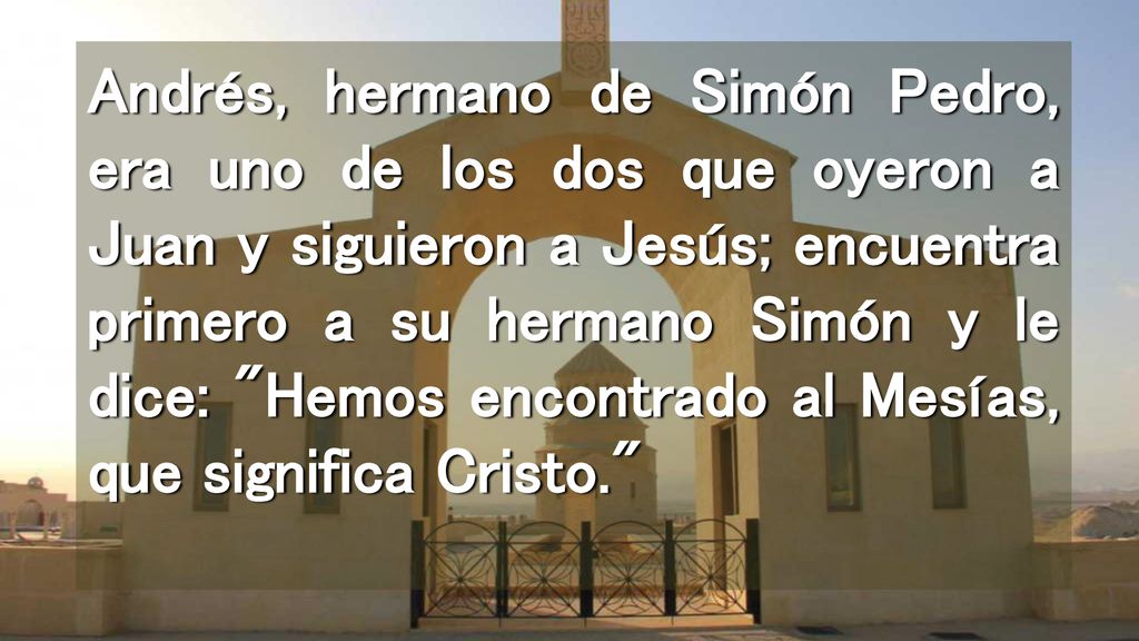 Andrés, hermano de Simón Pedro, era uno de los dos que oyeron a Juan y siguieron a Jesús; encuentra primero a su hermano Simón y le dice: Hemos encontrado al Mesías, que significa Cristo.