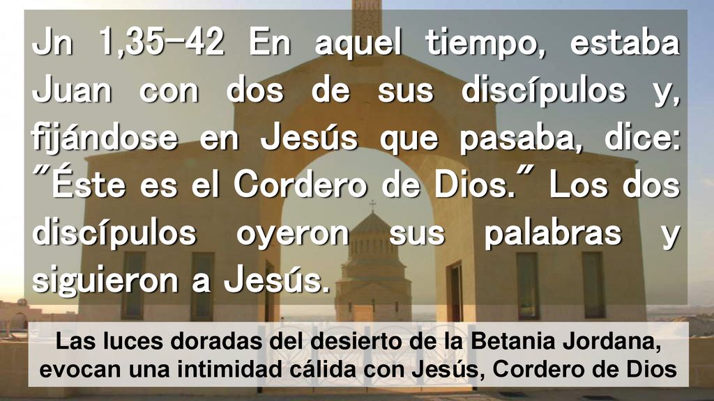 Jn 1,35-42 En aquel tiempo, estaba Juan con dos de sus discípulos y, fijándose en Jesús que pasaba, dice: Éste es el Cordero de Dios. Los dos discípulos oyeron sus palabras y siguieron a Jesús.