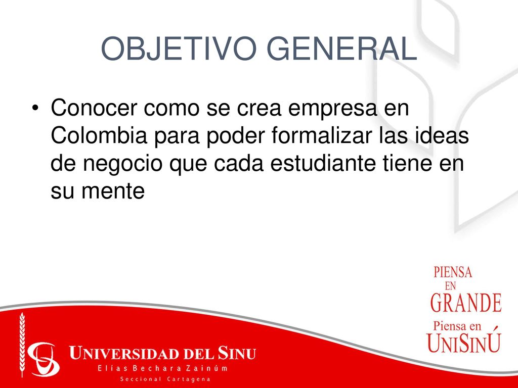 OBJETIVO GENERAL Conocer como se crea empresa en Colombia para poder formalizar las ideas de negocio que cada estudiante tiene en su mente.