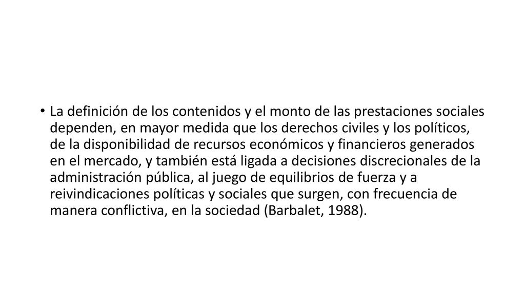La definición de los contenidos y el monto de las prestaciones sociales dependen, en mayor medida que los derechos civiles y los políticos, de la disponibilidad de recursos económicos y financieros generados en el mercado, y también está ligada a decisiones discrecionales de la administración pública, al juego de equilibrios de fuerza y a reivindicaciones políticas y sociales que surgen, con frecuencia de manera conflictiva, en la sociedad (Barbalet, 1988).