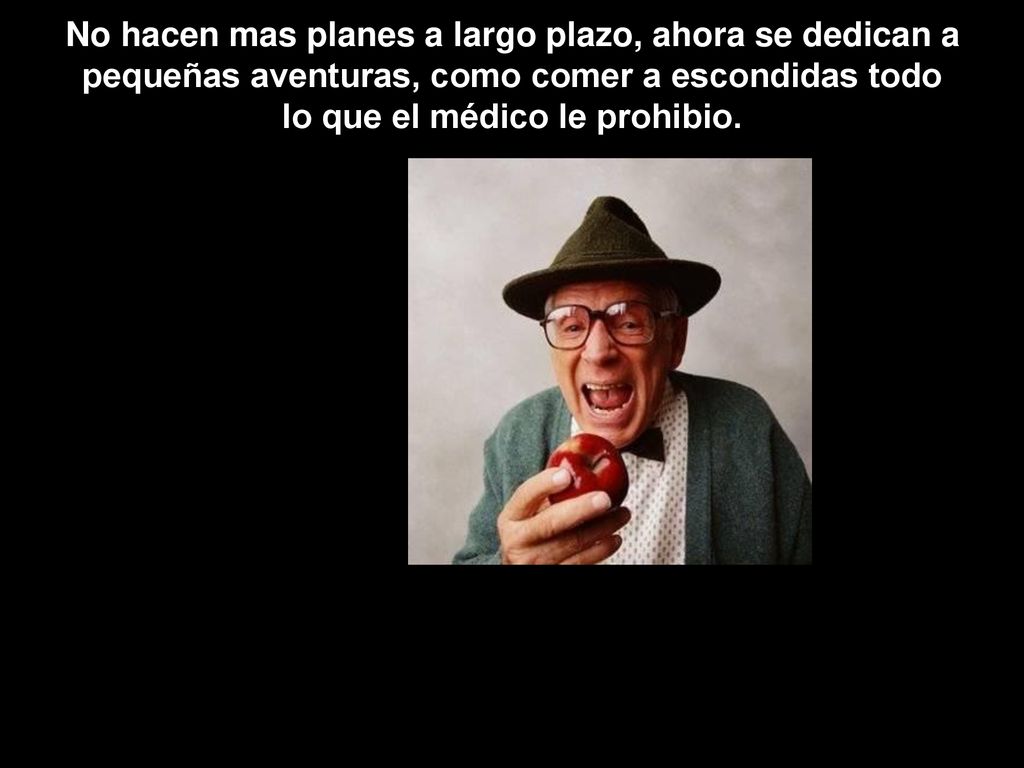 No hacen mas planes a largo plazo, ahora se dedican a pequeñas aventuras, como comer a escondidas todo lo que el médico le prohibio.