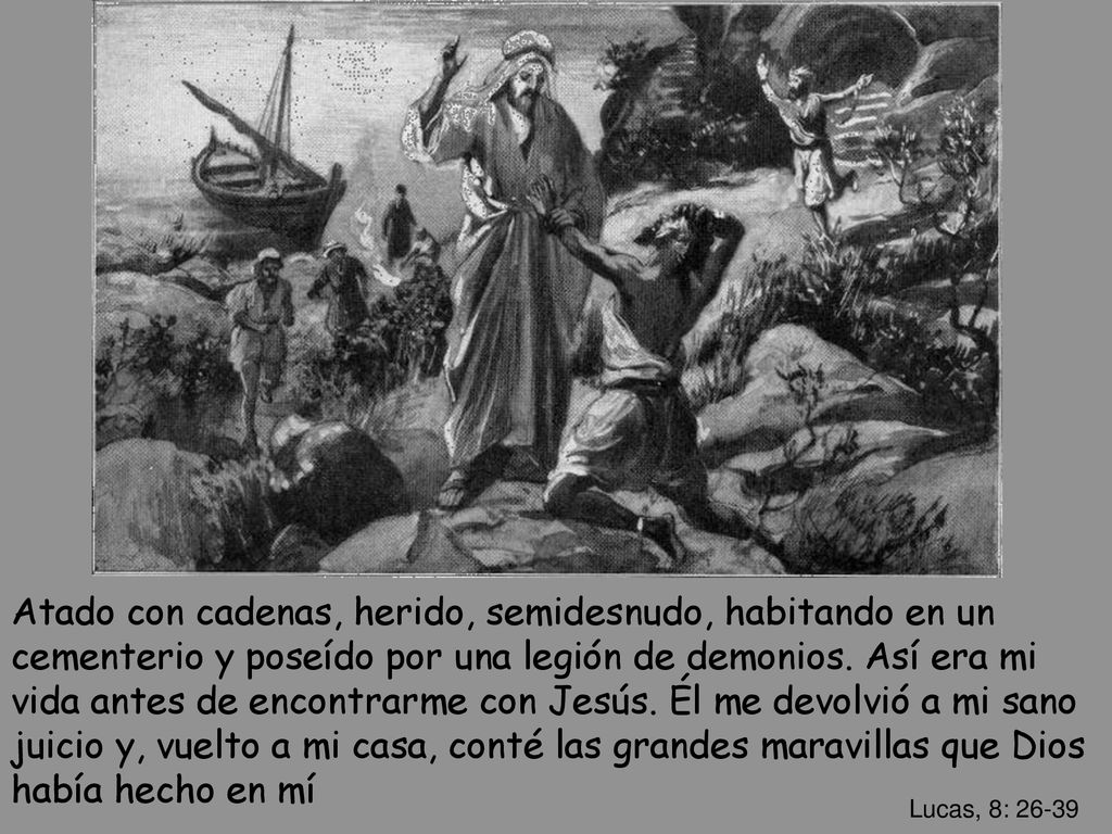 Atado con cadenas, herido, semidesnudo, habitando en un cementerio y poseído por una legión de demonios. Así era mi vida antes de encontrarme con Jesús. Él me devolvió a mi sano juicio y, vuelto a mi casa, conté las grandes maravillas que Dios había hecho en mí