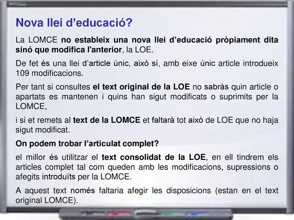 Nova llei d’educació La LOMCE no estableix una nova llei d’educació pròpiament dita sinó que modifica l anterior, la LOE.