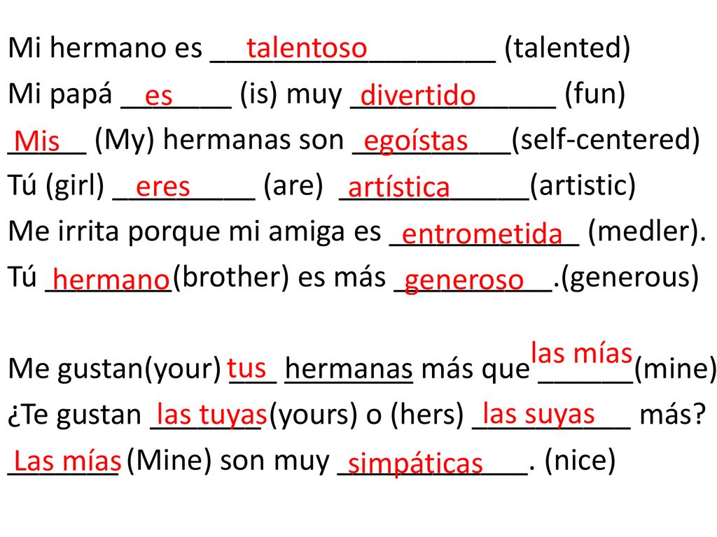 Mi hermano es __________________ (talented) Mi papá _______ (is) muy _____________ (fun) _____ (My) hermanas son __________(self-centered) Tú (girl) _________ (are) ____________(artistic) Me irrita porque mi amiga es ____________ (medler). Tú ________(brother) es más __________.(generous) Me gustan(your) ___ hermanas más que ______(mine) ¿Te gustan _______ (yours) o (hers) __________ más _______ (Mine) son muy ____________. (nice)