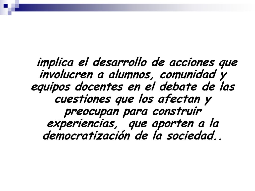 implica el desarrollo de acciones que involucren a alumnos, comunidad y equipos docentes en el debate de las cuestiones que los afectan y preocupan para construir experiencias, que aporten a la democratización de la sociedad..