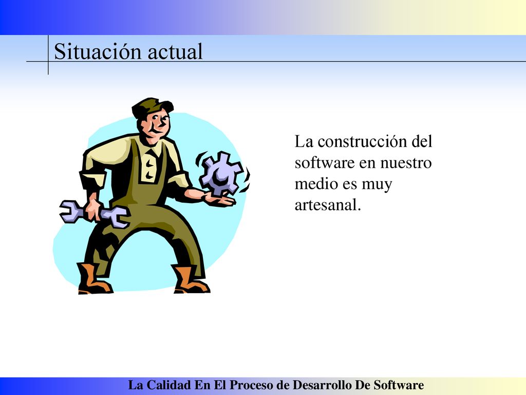 Situación actual La construcción del software en nuestro medio es muy artesanal.
