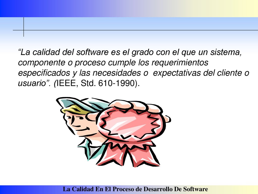 La calidad del software es el grado con el que un sistema, componente o proceso cumple los requerimientos especificados y las necesidades o expectativas del cliente o usuario .