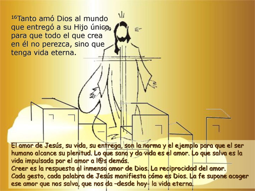 16Tanto amó Dios al mundo que entregó a su Hijo único, para que todo el que crea en él no perezca, sino que tenga vida eterna.