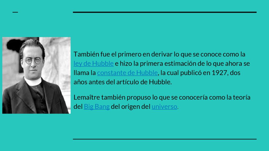 También fue el primero en derivar lo que se conoce como la ley de Hubble e hizo la primera estimación de lo que ahora se llama la constante de Hubble, la cual publicó en 1927, dos años antes del artículo de Hubble.