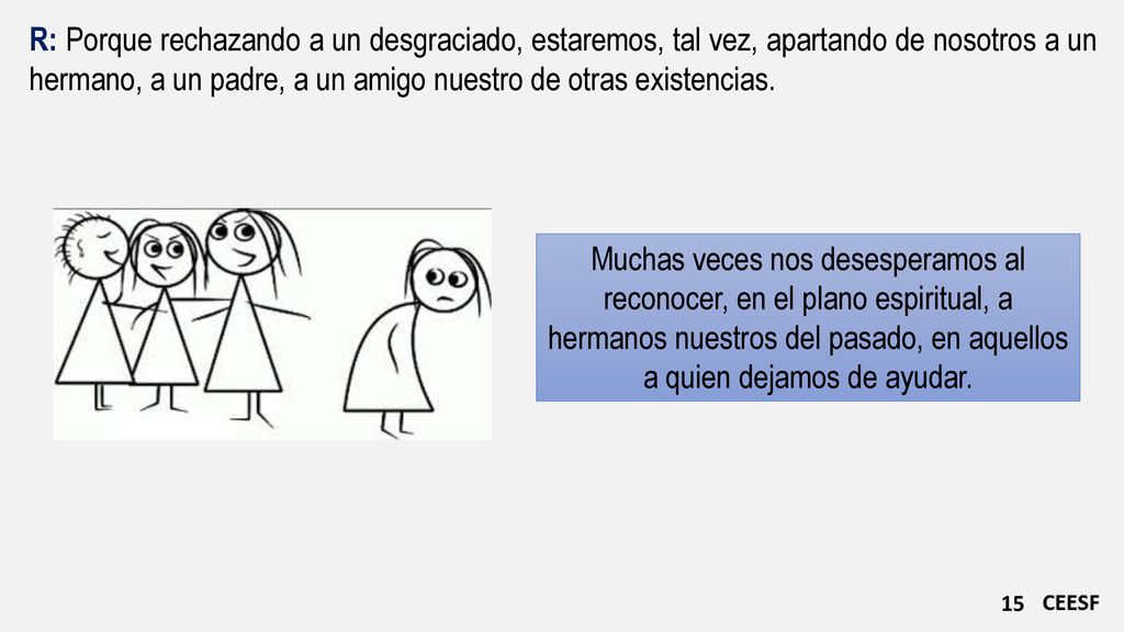 R: Porque rechazando a un desgraciado, estaremos, tal vez, apartando de nosotros a un hermano, a un padre, a un amigo nuestro de otras existencias.
