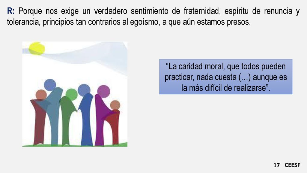 R: Porque nos exige un verdadero sentimiento de fraternidad, espíritu de renuncia y tolerancia, principios tan contrarios al egoísmo, a que aún estamos presos.