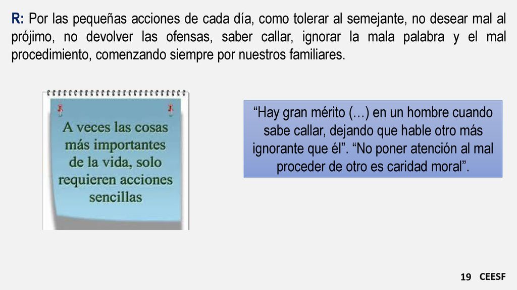 R: Por las pequeñas acciones de cada día, como tolerar al semejante, no desear mal al prójimo, no devolver las ofensas, saber callar, ignorar la mala palabra y el mal procedimiento, comenzando siempre por nuestros familiares.
