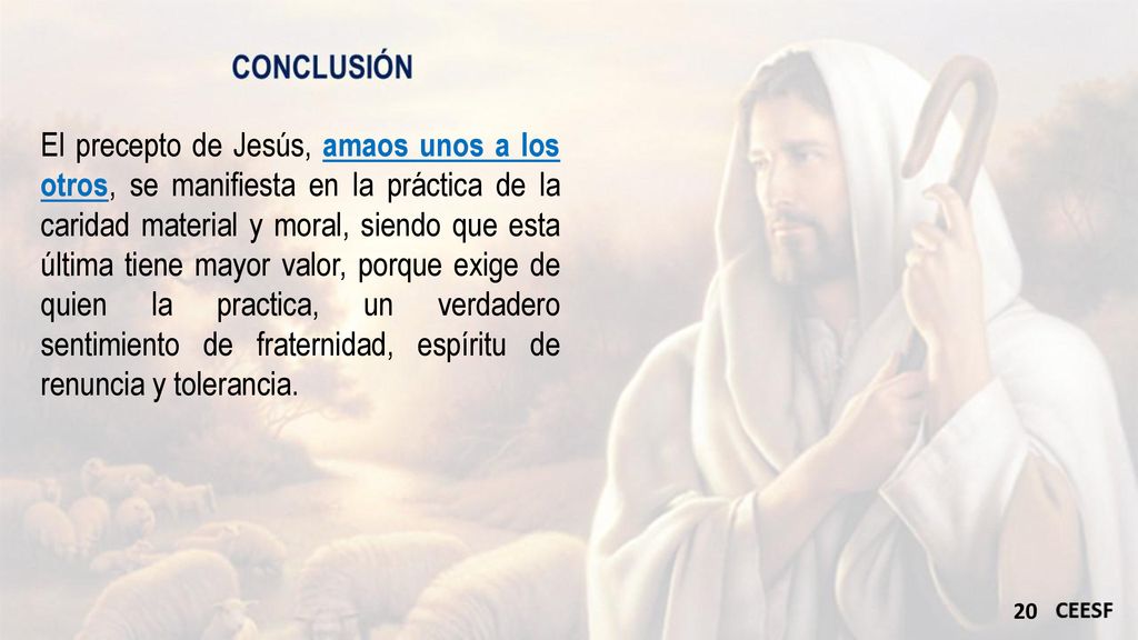 El precepto de Jesús, amaos unos a los otros, se manifiesta en la práctica de la caridad material y moral, siendo que esta última tiene mayor valor, porque exige de quien la practica, un verdadero sentimiento de fraternidad, espíritu de renuncia y tolerancia.
