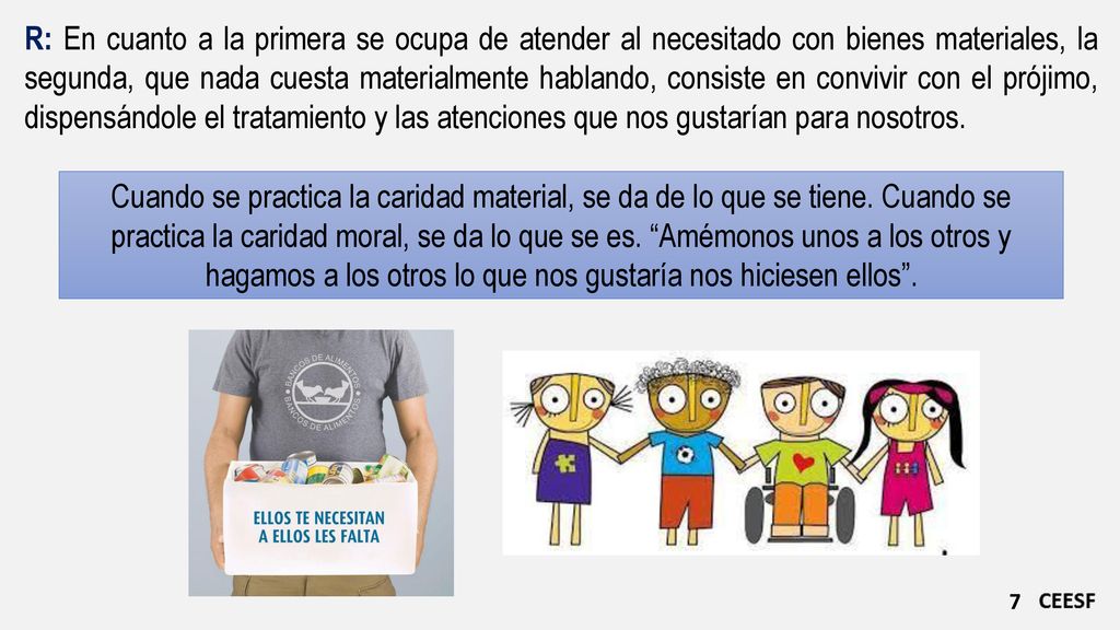 R: En cuanto a la primera se ocupa de atender al necesitado con bienes materiales, la segunda, que nada cuesta materialmente hablando, consiste en convivir con el prójimo, dispensándole el tratamiento y las atenciones que nos gustarían para nosotros.