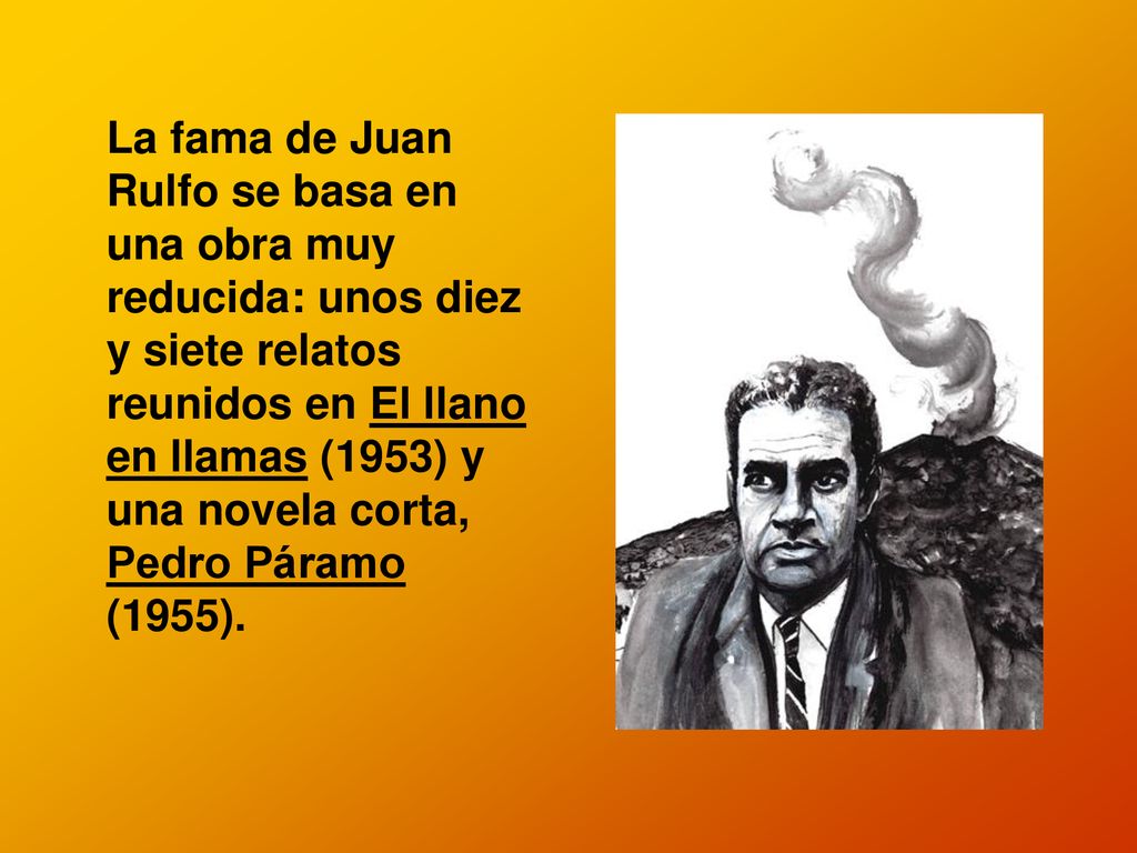 La fama de Juan Rulfo se basa en una obra muy reducida: unos diez y siete relatos reunidos en El llano en llamas (1953) y una novela corta, Pedro Páramo (1955).