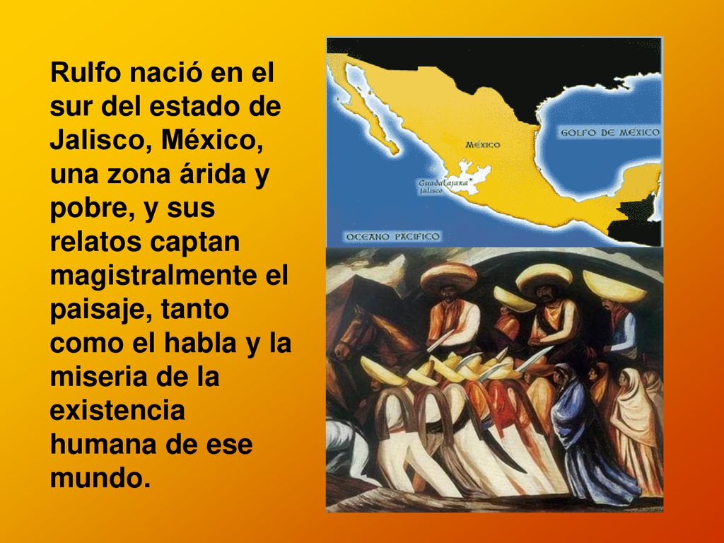 Rulfo nació en el sur del estado de Jalisco, México, una zona árida y pobre, y sus relatos captan magistralmente el paisaje, tanto como el habla y la miseria de la existencia humana de ese mundo.