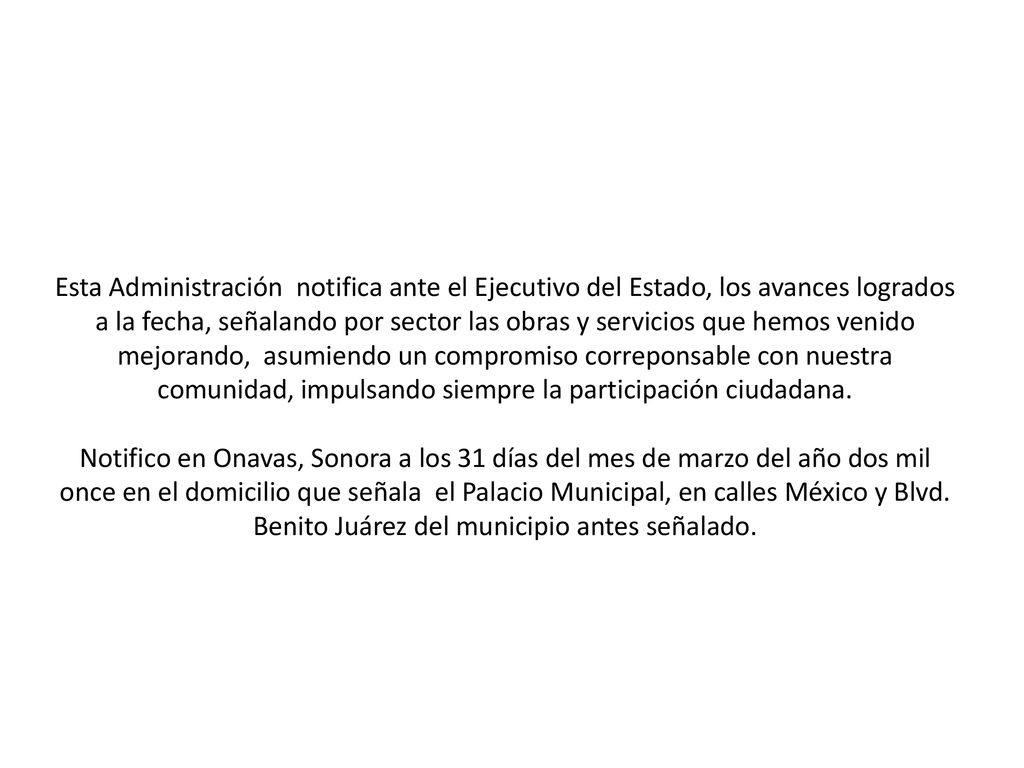 Esta Administración notifica ante el Ejecutivo del Estado, los avances logrados a la fecha, señalando por sector las obras y servicios que hemos venido mejorando, asumiendo un compromiso correponsable con nuestra comunidad, impulsando siempre la participación ciudadana.