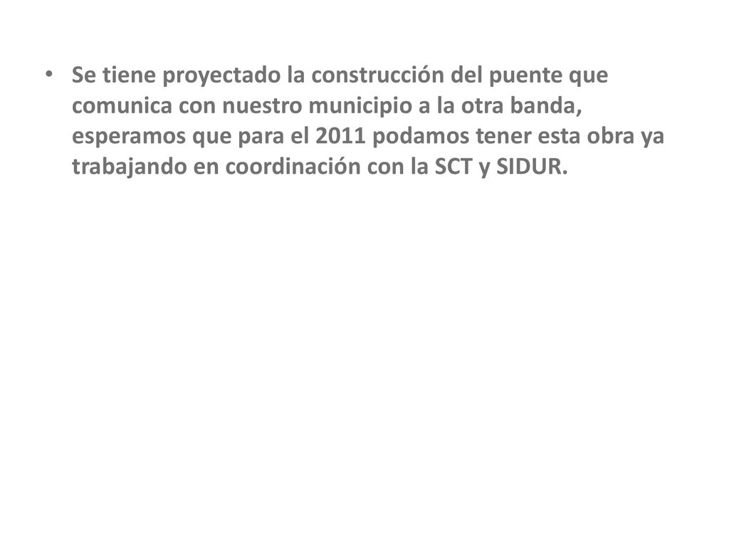 Se tiene proyectado la construcción del puente que comunica con nuestro municipio a la otra banda, esperamos que para el 2011 podamos tener esta obra ya trabajando en coordinación con la SCT y SIDUR.
