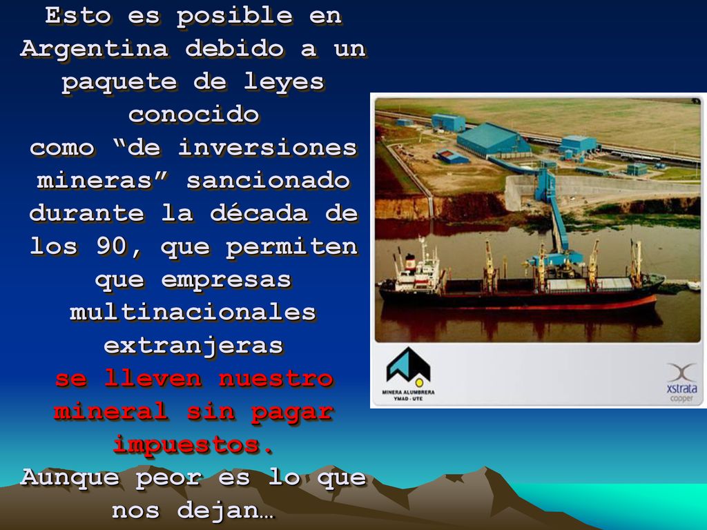 Esto es posible en Argentina debido a un paquete de leyes conocido como de inversiones mineras sancionado durante la década de los 90, que permiten que empresas multinacionales extranjeras se lleven nuestro mineral sin pagar impuestos.