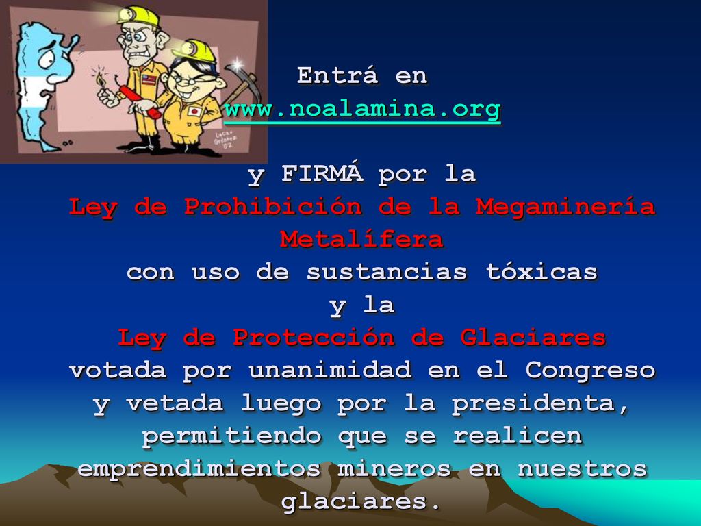 Entrá en   y FIRMÁ por la Ley de Prohibición de la Megaminería Metalífera con uso de sustancias tóxicas y la Ley de Protección de Glaciares votada por unanimidad en el Congreso y vetada luego por la presidenta, permitiendo que se realicen emprendimientos mineros en nuestros glaciares.