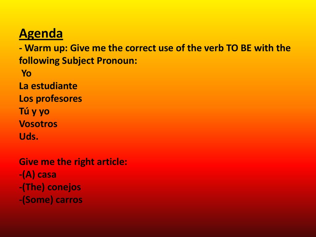 Agenda - Warm up: Give me the correct use of the verb TO BE with the following Subject Pronoun: Yo La estudiante Los profesores Tú y yo Vosotros Uds.
