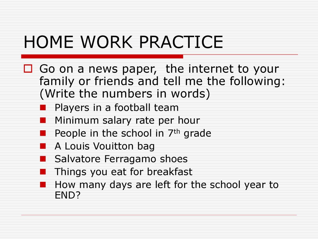 HOME WORK PRACTICE Go on a news paper, the internet to your family or friends and tell me the following: (Write the numbers in words)