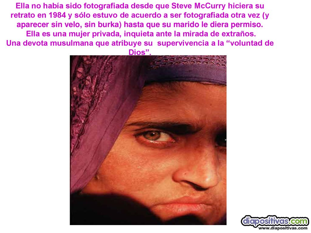 Ella no había sido fotografiada desde que Steve McCurry hiciera su retrato en 1984 y sólo estuvo de acuerdo a ser fotografiada otra vez (y aparecer sin velo, sin burka) hasta que su marido le diera permiso.