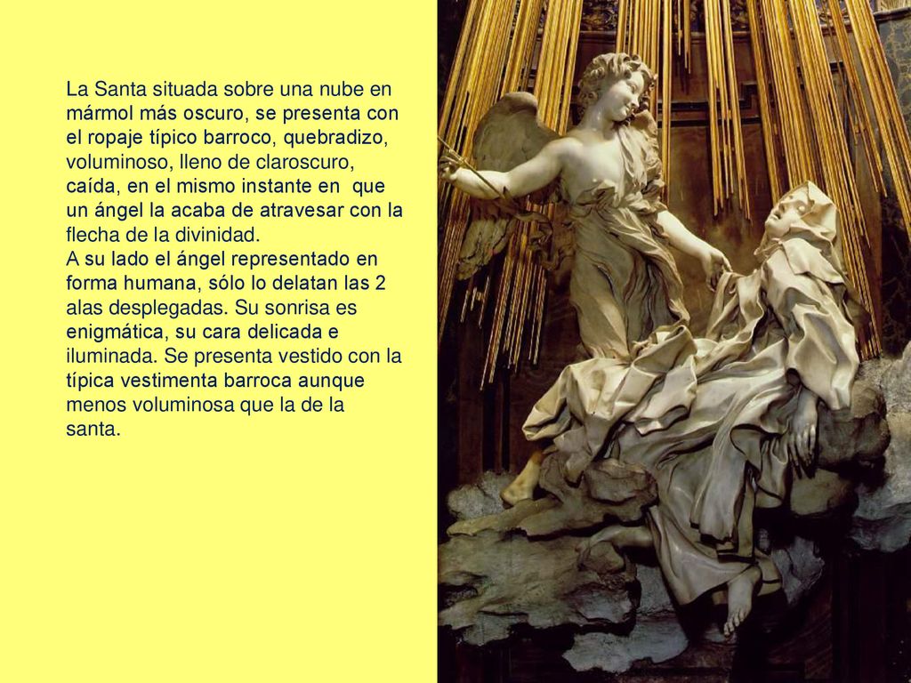 La Santa situada sobre una nube en mármol más oscuro, se presenta con el ropaje típico barroco, quebradizo, voluminoso, lleno de claroscuro, caída, en el mismo instante en que un ángel la acaba de atravesar con la flecha de la divinidad.