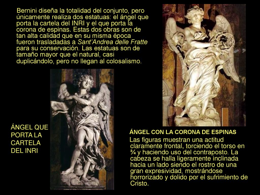 Bernini diseña la totalidad del conjunto, pero únicamente realiza dos estatuas: el ángel que porta la cartela del INRI y el que porta la corona de espinas. Estas dos obras son de tan alta calidad que en su misma época fueron trasladadas a Sant’Andrea delle Fratte para su conservación. Las estatuas son de tamaño mayor que el natural, casi duplicándolo, pero no llegan al colosalismo.
