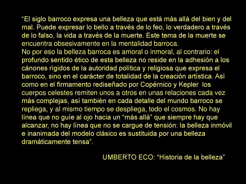 El siglo barroco expresa una belleza que está más allá del bien y del mal. Puede expresar lo bello a través de lo feo, lo verdadero a través de lo falso, la vida a través de la muerte. Este tema de la muerte se encuentra obsesivamente en la mentalidad barroca.