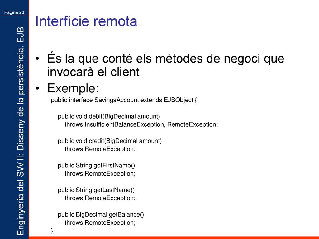 Interfície remota És la que conté els mètodes de negoci que invocarà el client. Exemple: public interface SavingsAccount extends EJBObject {