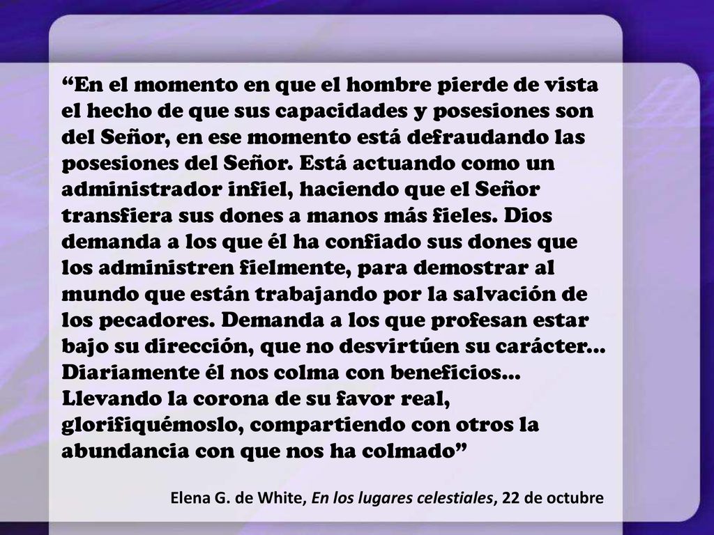 En el momento en que el hombre pierde de vista el hecho de que sus capacidades y posesiones son del Señor, en ese momento está defraudando las posesiones del Señor. Está actuando como un administrador infiel, haciendo que el Señor transfiera sus dones a manos más fieles. Dios demanda a los que él ha confiado sus dones que los administren fielmente, para demostrar al mundo que están trabajando por la salvación de los pecadores. Demanda a los que profesan estar bajo su dirección, que no desvirtúen su carácter... Diariamente él nos colma con beneficios... Llevando la corona de su favor real, glorifiquémoslo, compartiendo con otros la abundancia con que nos ha colmado