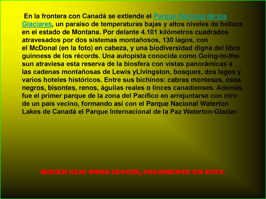 En la frontera con Canadá se extiende el Parque Nacional de los Glaciares, un paraíso de temperaturas bajas y altos niveles de belleza en el estado de Montana. Por delante kilómetros cuadrados atravesados por dos sistemas montañosos, 130 lagos, con el McDonal (en la foto) en cabeza, y una biodiversidad digna del libro guinness de los récords. Una autopista conocida como Going-to-the-sun atraviesa esta reserva de la biosfera con vistas panorámicas a las cadenas montañosas de Lewis yLivingston, bosques, dos lagos y varios hoteles históricos. Entre sus bichinos: cabras montesas, osos negros, bisontes, renos, águilas reales o linces canadienses. Además, fue el primer parque de la zona del Pacífico en arrejuntarse con otro de un país vecino, formando así con el Parque Nacional Waterton Lakes de Canadá el Parque Internacional de la Paz Waterton-Glacier
