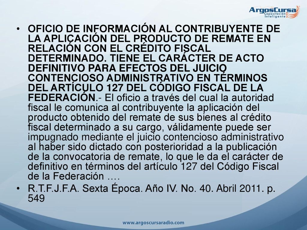 OFICIO DE INFORMACIÓN AL CONTRIBUYENTE DE LA APLICACIÓN DEL PRODUCTO DE REMATE EN RELACIÓN CON EL CRÉDITO FISCAL DETERMINADO. TIENE EL CARÁCTER DE ACTO DEFINITIVO PARA EFECTOS DEL JUICIO CONTENCIOSO ADMINISTRATIVO EN TÉRMINOS DEL ARTÍCULO 127 DEL CÓDIGO FISCAL DE LA FEDERACIÓN.- El oficio a través del cual la autoridad fiscal le comunica al contribuyente la aplicación del producto obtenido del remate de sus bienes al crédito fiscal determinado a su cargo, válidamente puede ser impugnado mediante el juicio contencioso administrativo al haber sido dictado con posterioridad a la publicación de la convocatoria de remate, lo que le da el carácter de definitivo en términos del artículo 127 del Código Fiscal de la Federación ….
