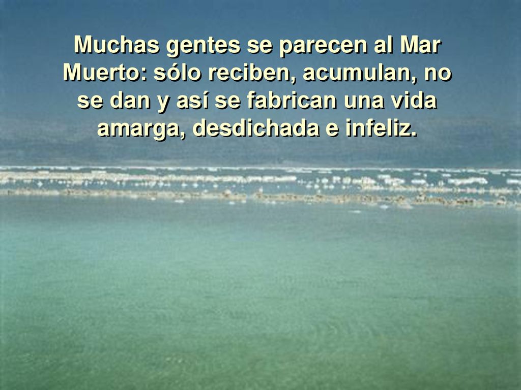 Muchas gentes se parecen al Mar Muerto: sólo reciben, acumulan, no se dan y así se fabrican una vida amarga, desdichada e infeliz.