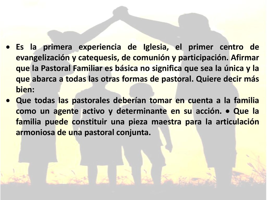 Es la primera experiencia de Iglesia, el primer centro de evangelización y catequesis, de comunión y participación. Afirmar que la Pastoral Familiar es básica no significa que sea la única y la que abarca a todas las otras formas de pastoral. Quiere decir más bien: