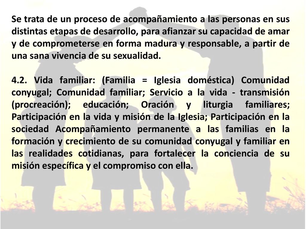 Se trata de un proceso de acompañamiento a las personas en sus distintas etapas de desarrollo, para afianzar su capacidad de amar y de comprometerse en forma madura y responsable, a partir de una sana vivencia de su sexualidad.