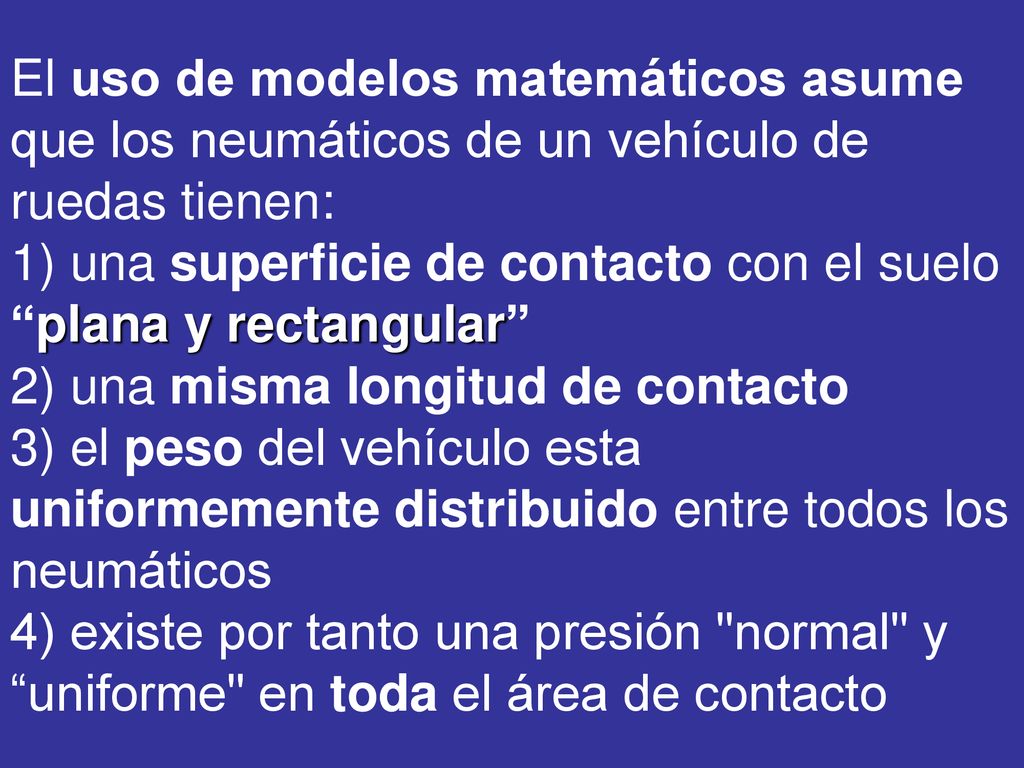 El uso de modelos matemáticos asume que los neumáticos de un vehículo de ruedas tienen: 1) una superficie de contacto con el suelo plana y rectangular 2) una misma longitud de contacto 3) el peso del vehículo esta uniformemente distribuido entre todos los neumáticos 4) existe por tanto una presión normal y uniforme en toda el área de contacto