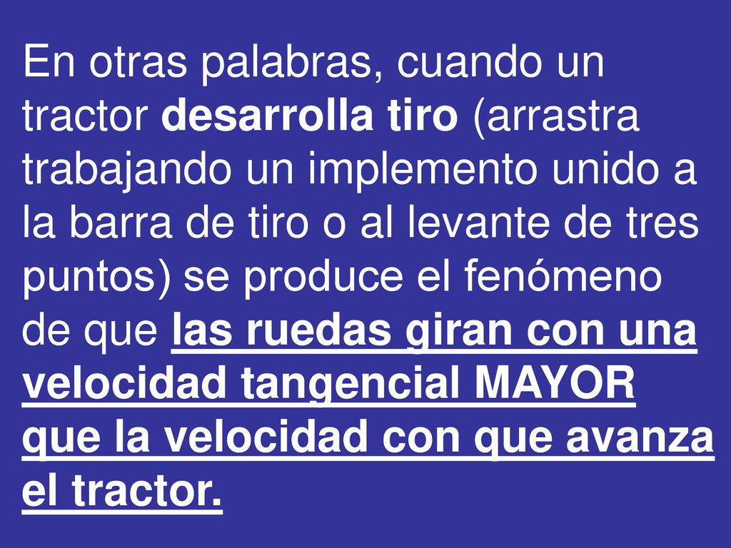 En otras palabras, cuando un tractor desarrolla tiro (arrastra trabajando un implemento unido a la barra de tiro o al levante de tres puntos) se produce el fenómeno de que las ruedas giran con una velocidad tangencial MAYOR que la velocidad con que avanza el tractor.