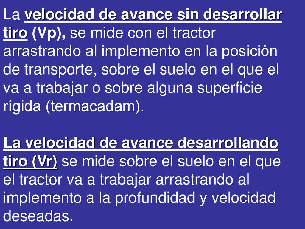 La velocidad de avance sin desarrollar tiro (Vp), se mide con el tractor arrastrando al implemento en la posición de transporte, sobre el suelo en el que el va a trabajar o sobre alguna superficie rígida (termacadam).