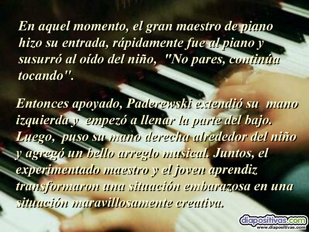 En aquel momento, el gran maestro de piano hizo su entrada, rápidamente fue al piano y susurró al oído del niño, No pares, continúa tocando .