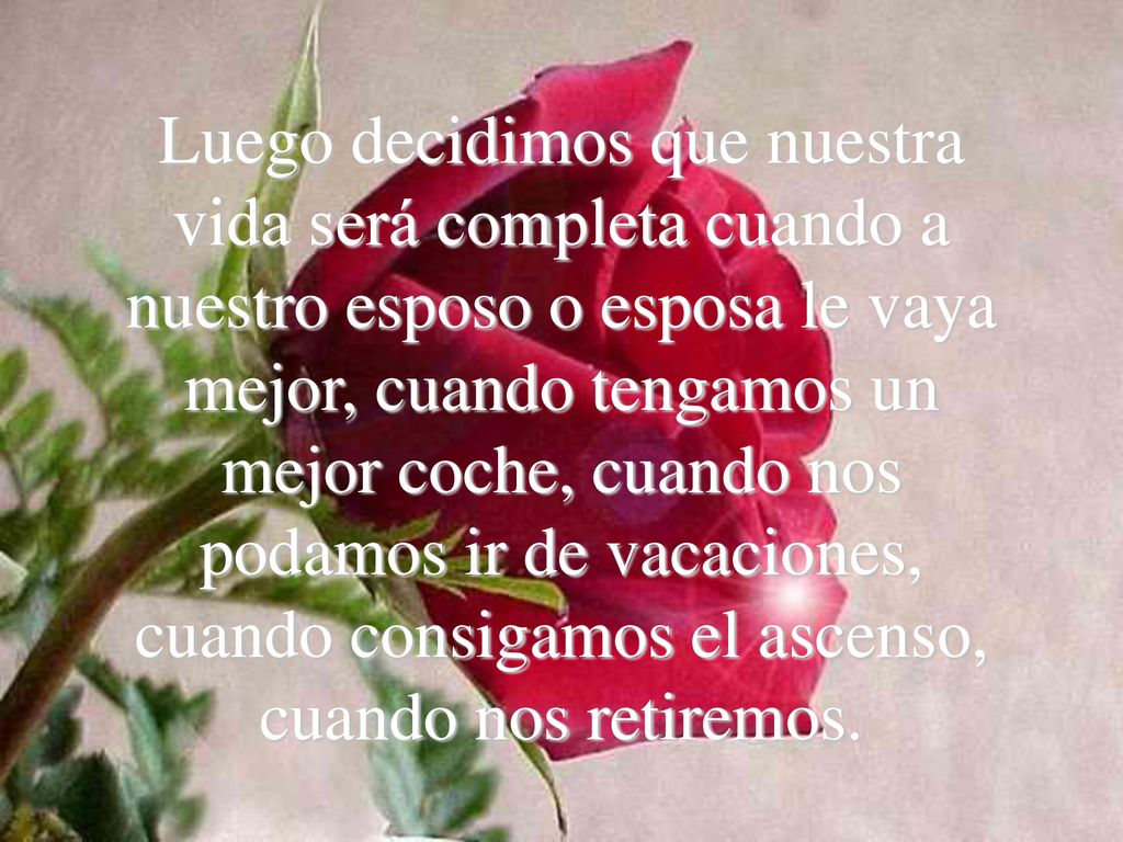 Luego decidimos que nuestra vida será completa cuando a nuestro esposo o esposa le vaya mejor, cuando tengamos un mejor coche, cuando nos podamos ir de vacaciones, cuando consigamos el ascenso, cuando nos retiremos.