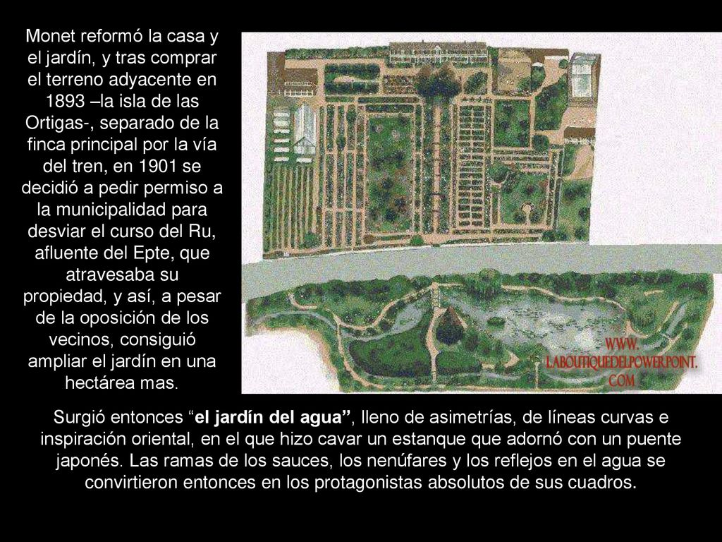 Monet reformó la casa y el jardín, y tras comprar el terreno adyacente en 1893 –la isla de las Ortigas-, separado de la finca principal por la vía del tren, en 1901 se decidió a pedir permiso a la municipalidad para desviar el curso del Ru, afluente del Epte, que atravesaba su propiedad, y así, a pesar de la oposición de los vecinos, consiguió ampliar el jardín en una hectárea mas.