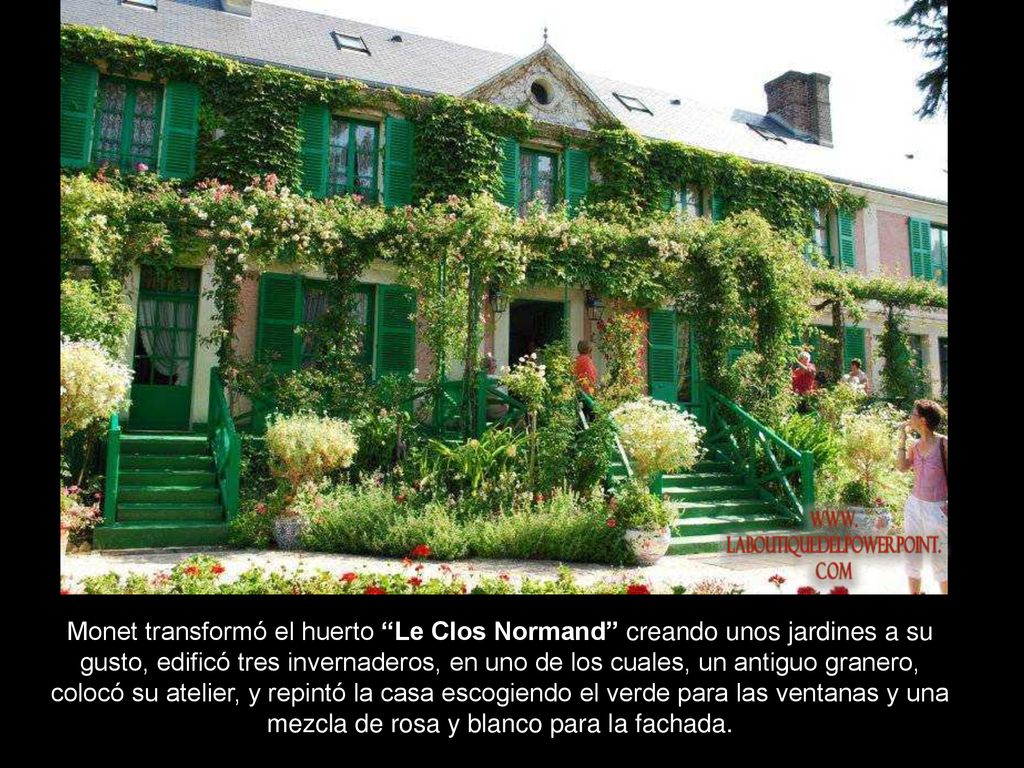 Monet transformó el huerto Le Clos Normand creando unos jardines a su gusto, edificó tres invernaderos, en uno de los cuales, un antiguo granero, colocó su atelier, y repintó la casa escogiendo el verde para las ventanas y una mezcla de rosa y blanco para la fachada.