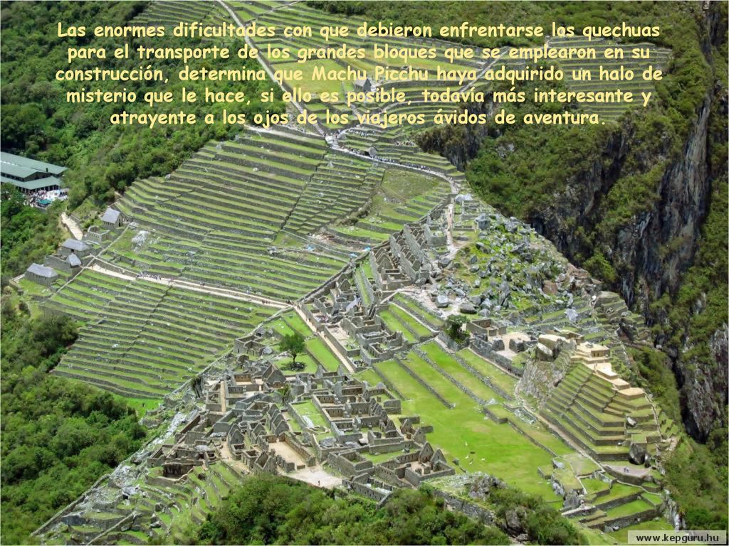 Las enormes dificultades con que debieron enfrentarse los quechuas para el transporte de los grandes bloques que se emplearon en su construcción, determina que Machu Picchu haya adquirido un halo de misterio que le hace, si ello es posible, todavía más interesante y atrayente a los ojos de los viajeros ávidos de aventura.